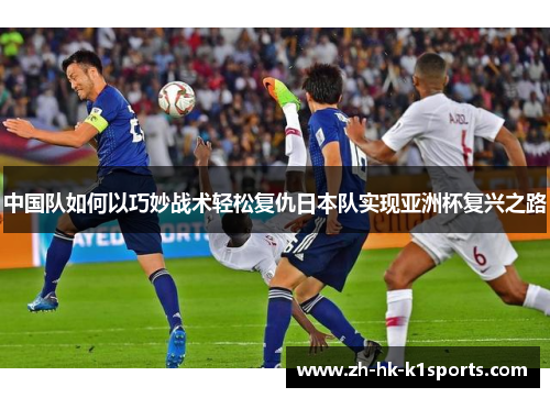 中国队如何以巧妙战术轻松复仇日本队实现亚洲杯复兴之路